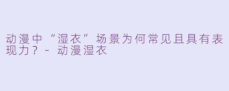 动漫中“湿衣”场景为何常见且具有表现力？