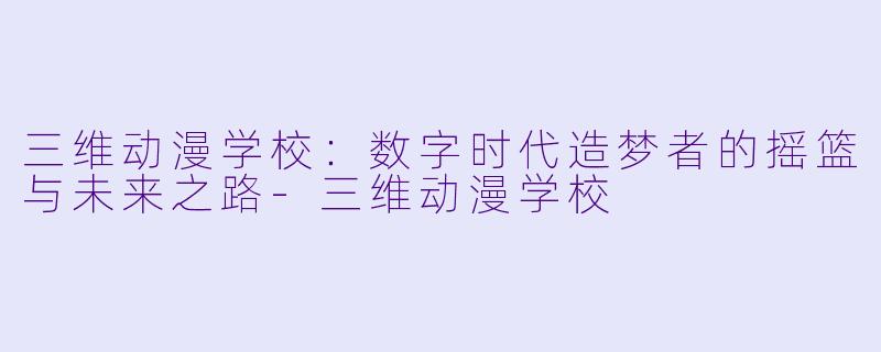 三维动漫学校：数字时代造梦者的摇篮与未来之路-三维动漫学校