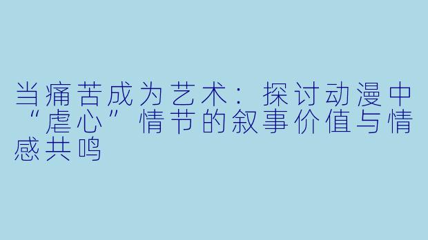 当痛苦成为艺术：探讨动漫中“虐心”情节的叙事价值与情感共鸣
