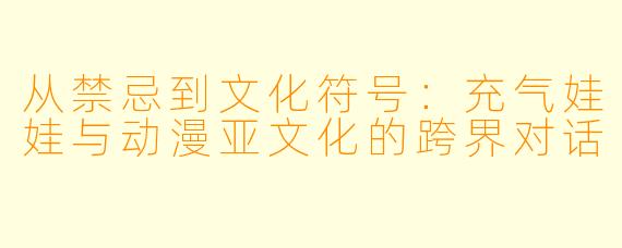 从禁忌到文化符号：充气娃娃与动漫亚文化的跨界对话