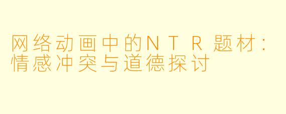 网络动画中的NTR题材：情感冲突与道德探讨