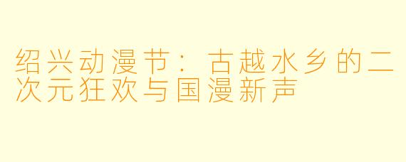 绍兴动漫节：古越水乡的二次元狂欢与国漫新声