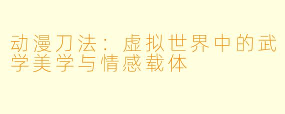 动漫刀法：虚拟世界中的武学美学与情感载体