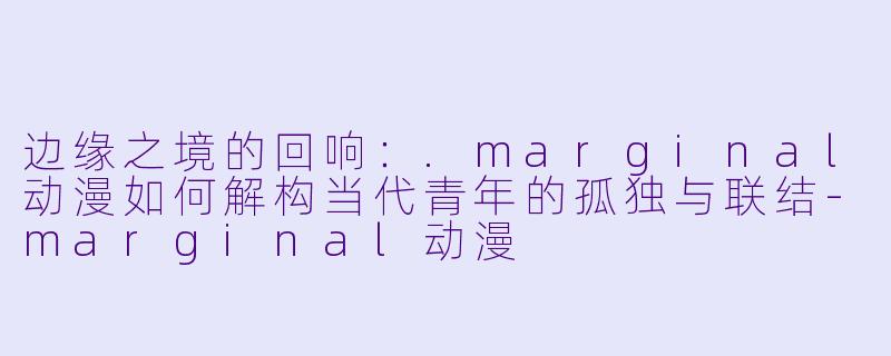 边缘之境的回响：.marginal动漫如何解构当代青年的孤独与联结-marginal动漫
