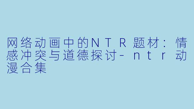 网络动画中的NTR题材：情感冲突与道德探讨-ntr动漫合集