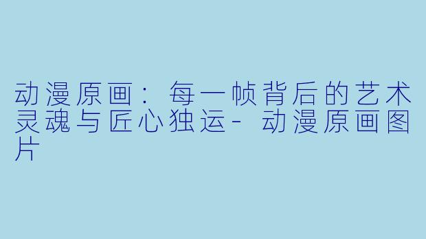 动漫原画：每一帧背后的艺术灵魂与匠心独运-动漫原画图片