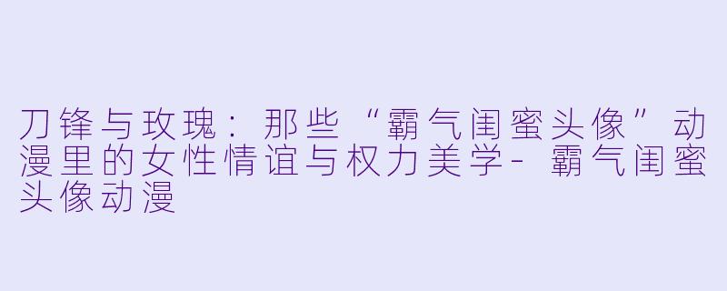 刀锋与玫瑰：那些“霸气闺蜜头像”动漫里的女性情谊与权力美学-霸气闺蜜头像动漫