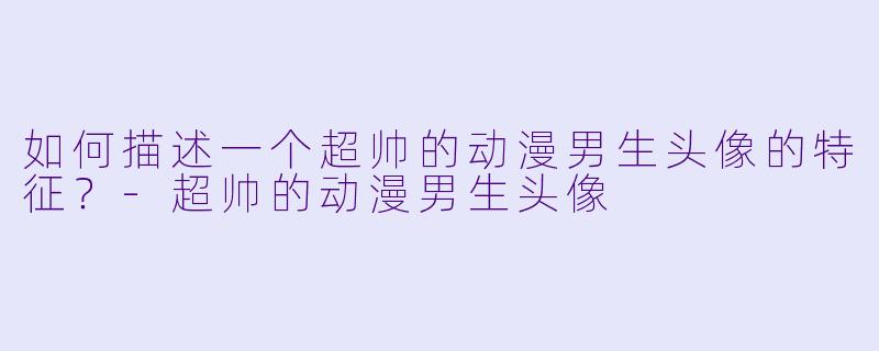 如何描述一个超帅的动漫男生头像的特征？-超帅的动漫男生头像