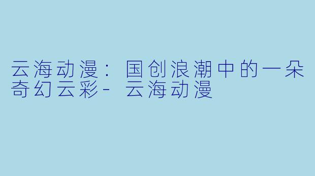 云海动漫：国创浪潮中的一朵奇幻云彩-云海动漫