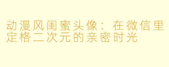 动漫风闺蜜头像：在微信里定格二次元的亲密时光
