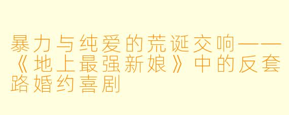 暴力与纯爱的荒诞交响——《地上最强新娘》中的反套路婚约喜剧