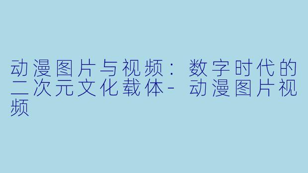 动漫图片与视频:数字时代的二次元文化载体-动漫图片视频