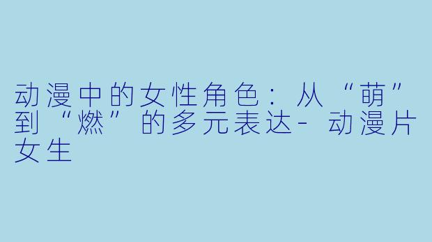 动漫中的女性角色：从“萌”到“燃”的多元表达-动漫片女生