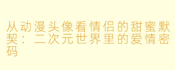 从动漫头像看情侣的甜蜜默契：二次元世界里的爱情密码
