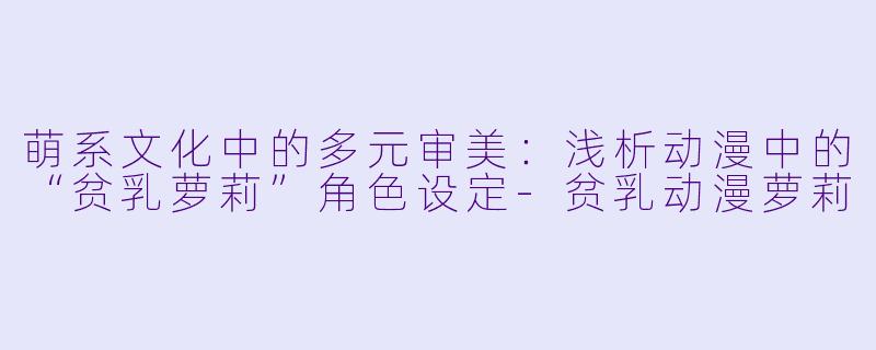 萌系文化中的多元审美：浅析动漫中的“贫乳萝莉”角色设定