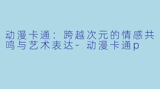 动漫卡通：跨越次元的情感共鸣与艺术表达-动漫卡通p