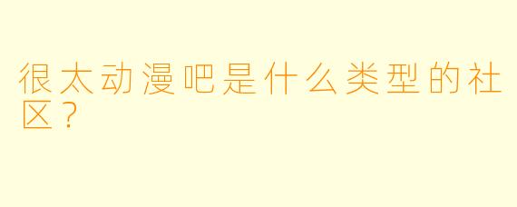 很太动漫吧是什么类型的社区？