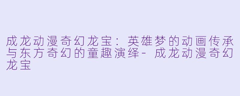 成龙动漫奇幻龙宝：英雄梦的动画传承与东方奇幻的童趣演绎-成龙动漫奇幻龙宝