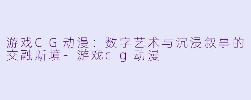 游戏CG动漫：数字艺术与沉浸叙事的交融新境-游戏cg动漫