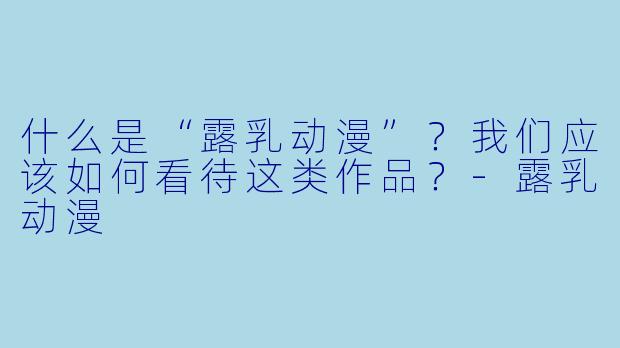 什么是“露乳动漫”?我们应该如何看待这类作品?-露乳动漫