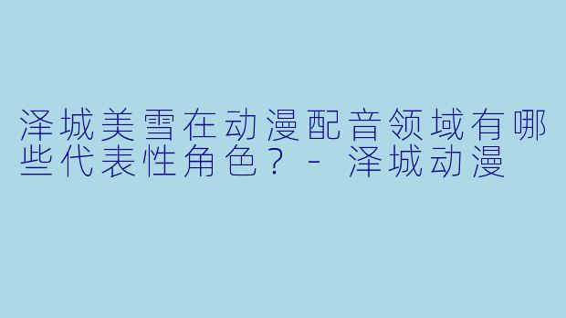 泽城美雪在动漫配音领域有哪些代表性角色？-泽城动漫
