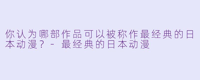 你认为哪部作品可以被称作最经典的日本动漫？