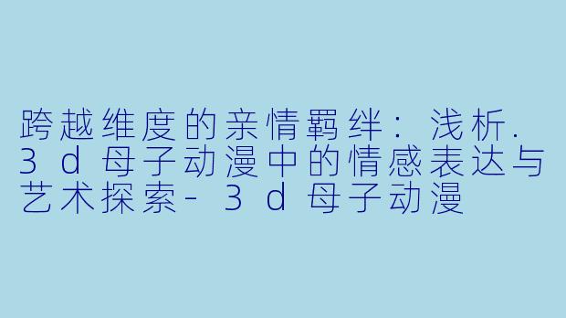 跨越维度的亲情羁绊：浅析.3d母子动漫中的情感表达与艺术探索-3d母子动漫