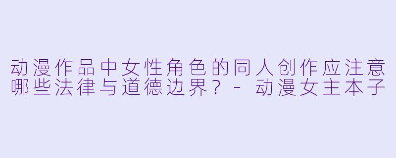 动漫作品中女性角色的同人创作应注意哪些法律与道德边界？-动漫女主本子