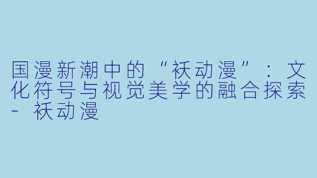 国漫新潮中的“袄动漫”：文化符号与视觉美学的融合探索-袄动漫