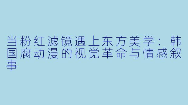 当粉红滤镜遇上东方美学：韩国腐动漫的视觉革命与情感叙事