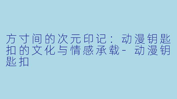 方寸间的次元印记：动漫钥匙扣的文化与情感承载-动漫钥匙扣