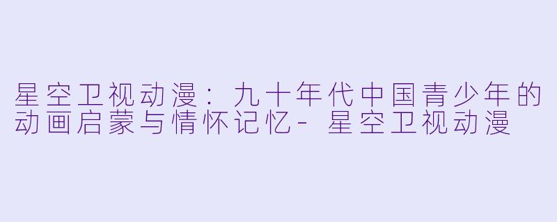 星空卫视动漫：九十年代中国青少年的动画启蒙与情怀记忆-星空卫视动漫