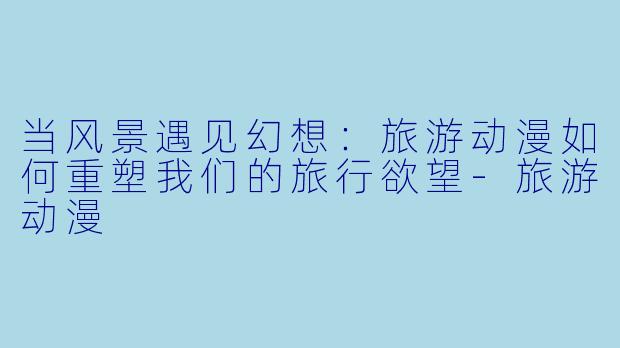 当风景遇见幻想：旅游动漫如何重塑我们的旅行欲望-旅游动漫