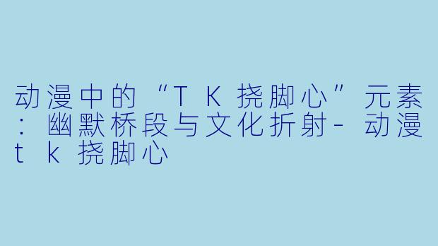 动漫中的“TK挠脚心”元素：幽默桥段与文化折射-动漫tk挠脚心