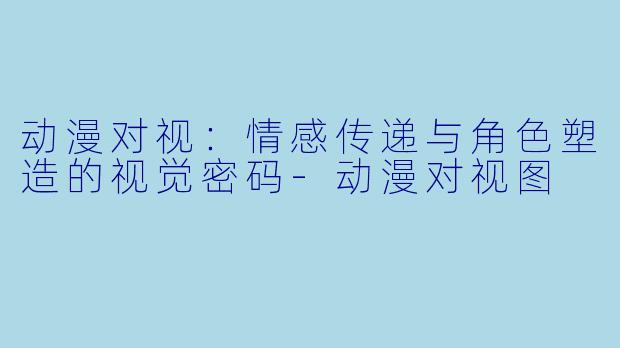 动漫对视：情感传递与角色塑造的视觉密码-动漫对视图
