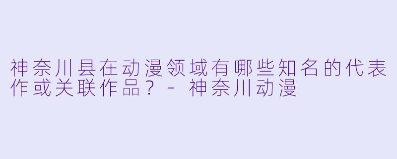 神奈川县在动漫领域有哪些知名的代表作或关联作品?-神奈川动漫