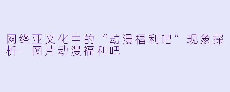网络亚文化中的“动漫福利吧”现象探析-图片动漫福利吧