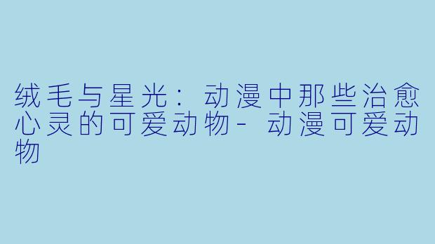 绒毛与星光：动漫中那些治愈心灵的可爱动物-动漫可爱动物