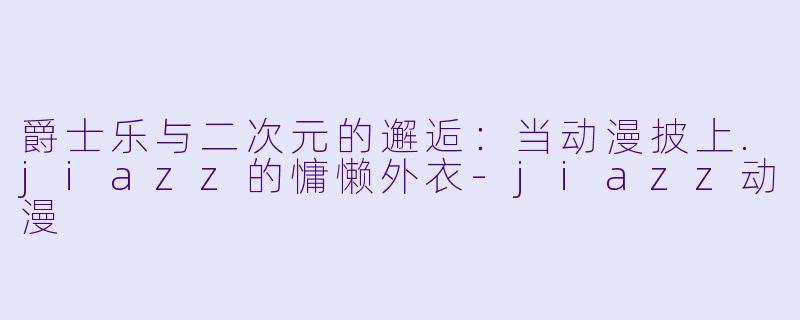 爵士乐与二次元的邂逅:当动漫披上.jiazz的慵懒外衣-jiazz动漫
