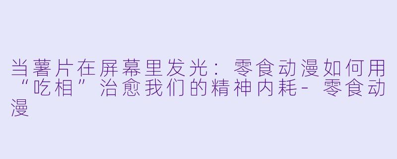 当薯片在屏幕里发光：零食动漫如何用“吃相”治愈我们的精神内耗-零食动漫