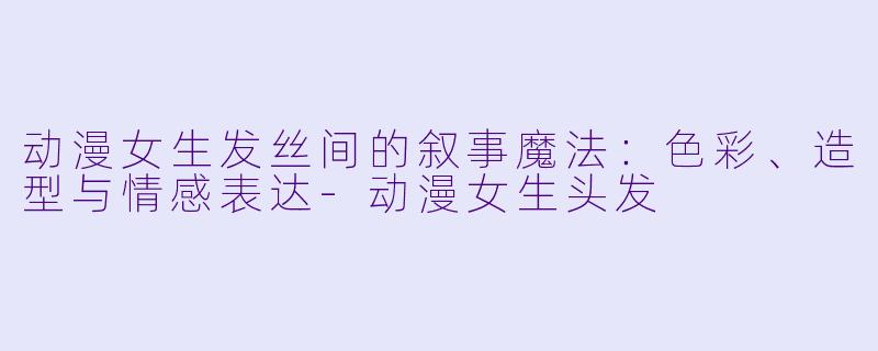 动漫女生发丝间的叙事魔法：色彩、造型与情感表达-动漫女生头发