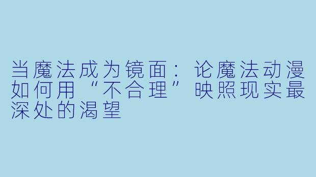 当魔法成为镜面：论魔法动漫如何用“不合理”映照现实最深处的渴望