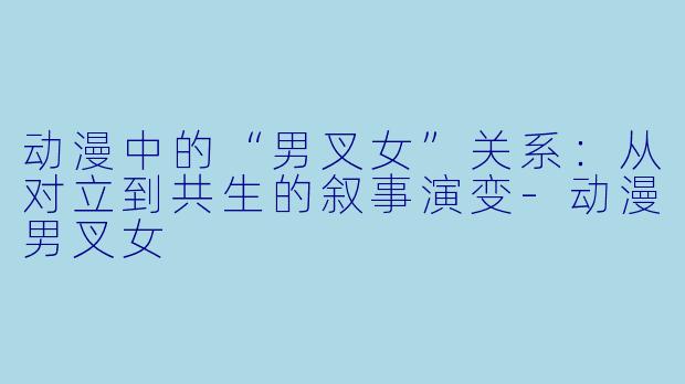 动漫中的“男叉女”关系：从对立到共生的叙事演变-动漫男叉女