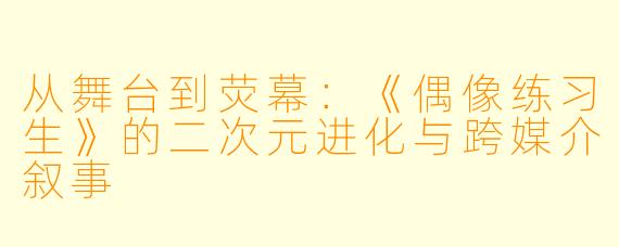 从舞台到荧幕:《偶像练习生》的二次元进化与跨媒介叙事