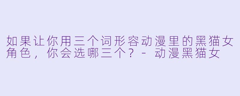 如果让你用三个词形容动漫里的黑猫女角色，你会选哪三个？-动漫黑猫女