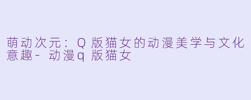萌动次元:Q版猫女的动漫美学与文化意趣-动漫q版猫女