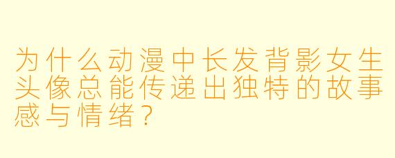 为什么动漫中长发背影女生头像总能传递出独特的故事感与情绪？