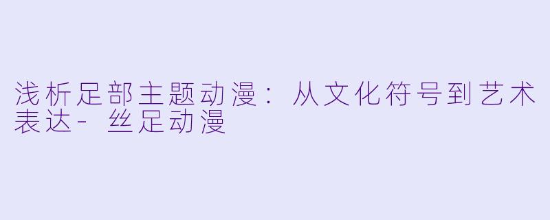 浅析足部主题动漫：从文化符号到艺术表达-丝足动漫