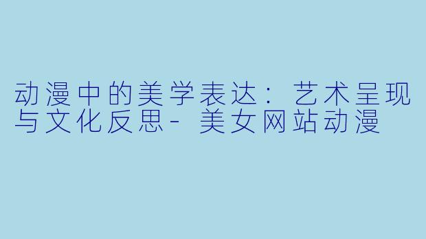 动漫中的美学表达：艺术呈现与文化反思-美女网站动漫