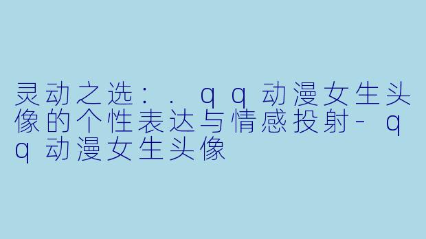 灵动之选：.qq动漫女生头像的个性表达与情感投射-qq动漫女生头像
